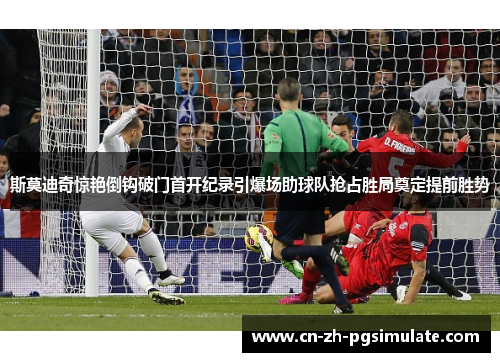 斯莫迪奇惊艳倒钩破门首开纪录引爆场助球队抢占胜局奠定提前胜势
