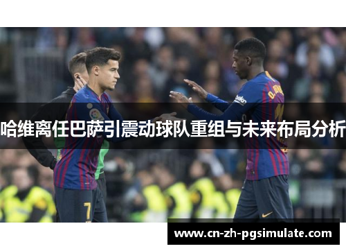 哈维离任巴萨引震动球队重组与未来布局分析