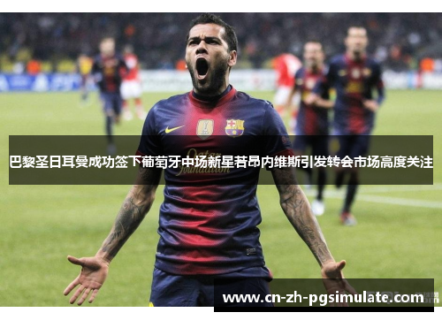 巴黎圣日耳曼成功签下葡萄牙中场新星若昂内维斯引发转会市场高度关注 巴黎圣日耳曼成功签下葡萄牙中场新星若昂内维斯引发转会市场高度关注