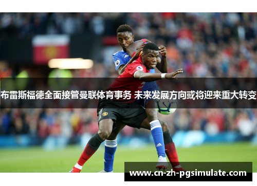 布雷斯福德全面接管曼联体育事务 未来发展方向或将迎来重大转变 布雷斯福德全面接管曼联体育事务 未来发展方向或将迎来重大转变