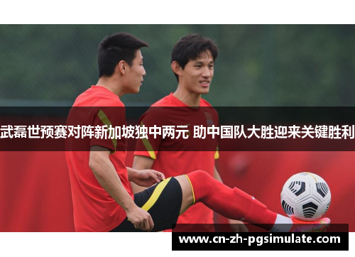 武磊世预赛对阵新加坡独中两元 助中国队大胜迎来关键胜利